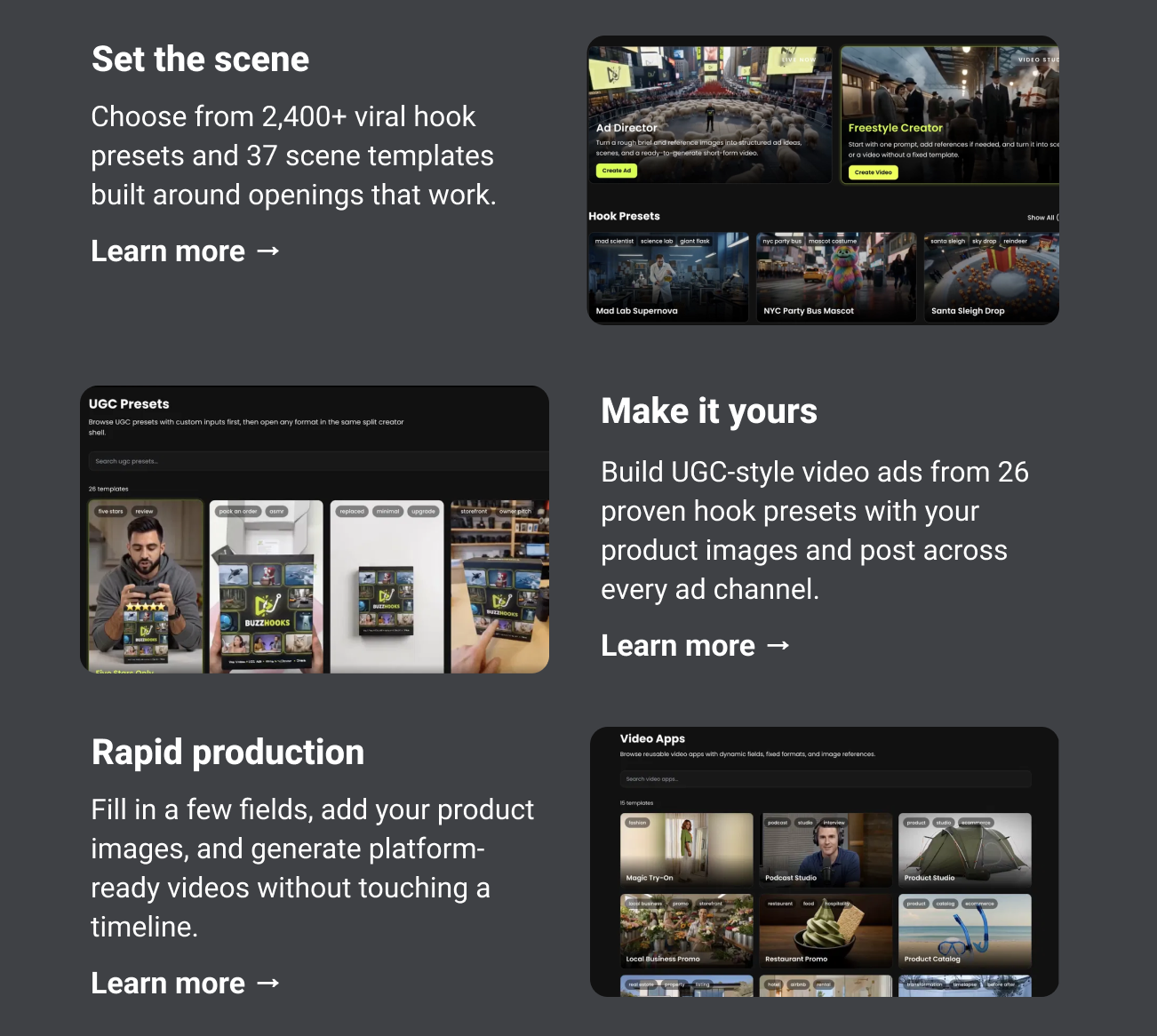 Set the scene Choose from 2,400+ viral hook presets and 37 scene templates built around openings that work. Learn more → Make it yours Build UGC-style video ads from 26 proven hook presets with your product images and post across every ad channel. Learn more → Rapid production Fill in a few fields, add your product images, and generate platform-ready videos without touching a timeline. Learn more →