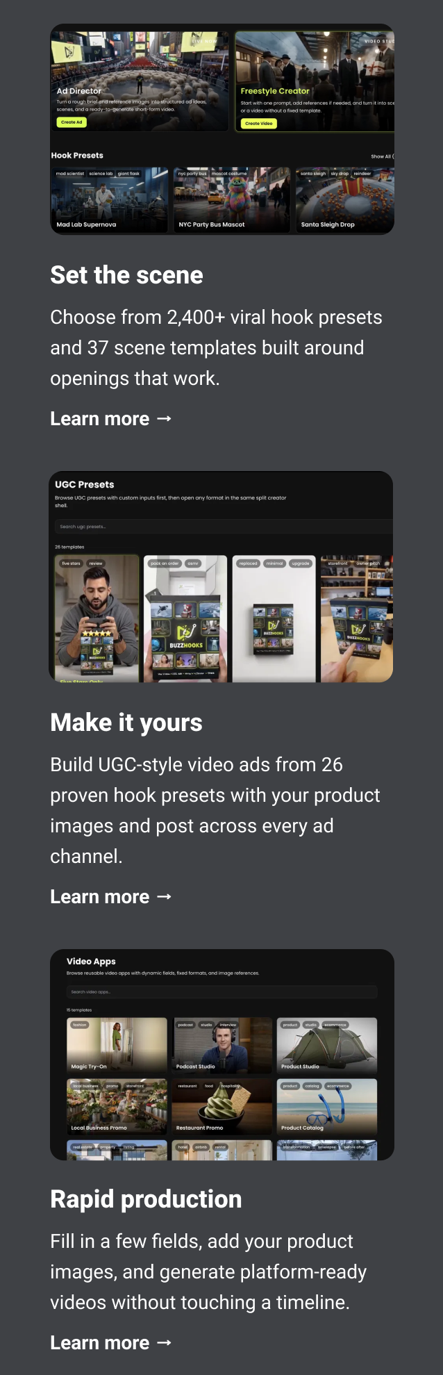 Set the scene Choose from 2,400+ viral hook presets and 37 scene templates built around openings that work. Learn more → Make it yours Build UGC-style video ads from 26 proven hook presets with your product images and post across every ad channel. Learn more → Rapid production Fill in a few fields, add your product images, and generate platform-ready videos without touching a timeline. Learn more →
