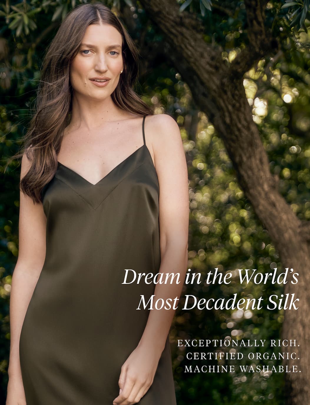 DREAM IN THE WORLD'S MOST DECADENT SILK Exceptionally rich. Certified organic. Machine washable. Shop the Collection >