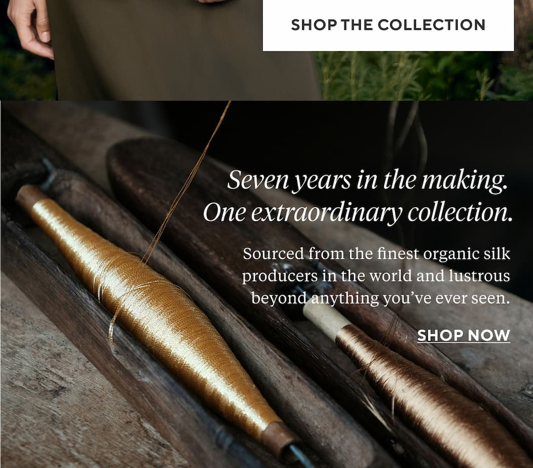 SEVEN YEARS IN THE MAKING. ONE EXTRAORDINARY COLLECTION. Sourced from the finest organic silk producers in the world and lustrous beyond anything you’ve ever seen.  Shop Now >