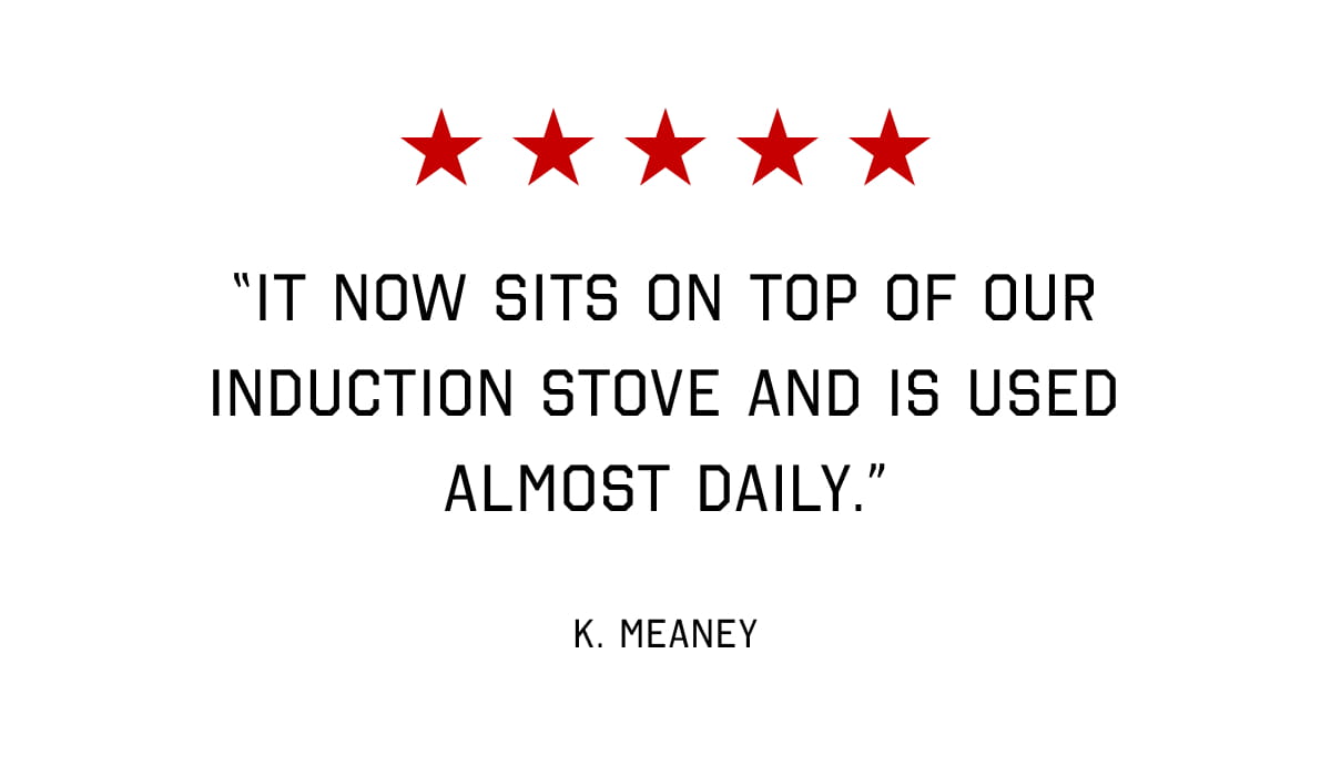5 STARS - “IT NOW SITS ON TOP OF OUR INDUCTION STOVE AND IS USED ALMOST DAILY.”