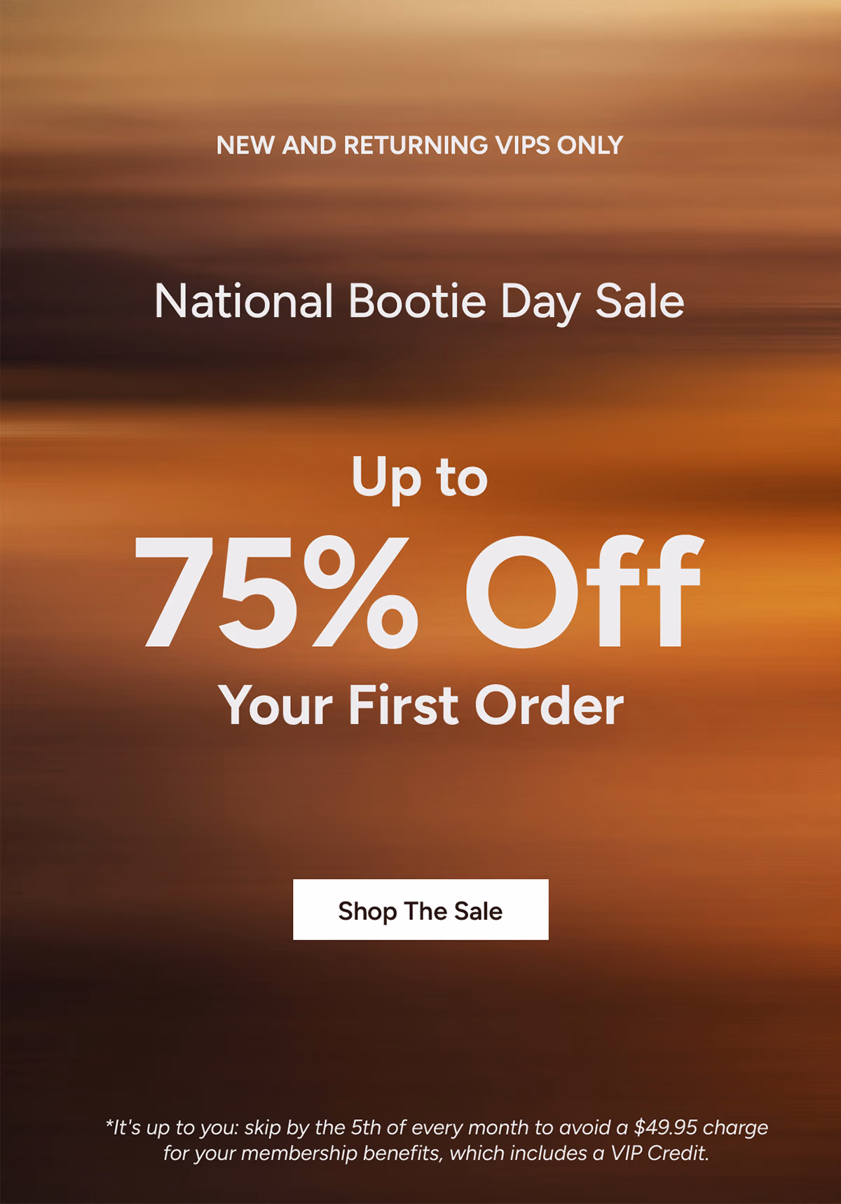 New and Returning VIPs Only: National Bootie Day Sale. Up to 75% Off Your First Order.