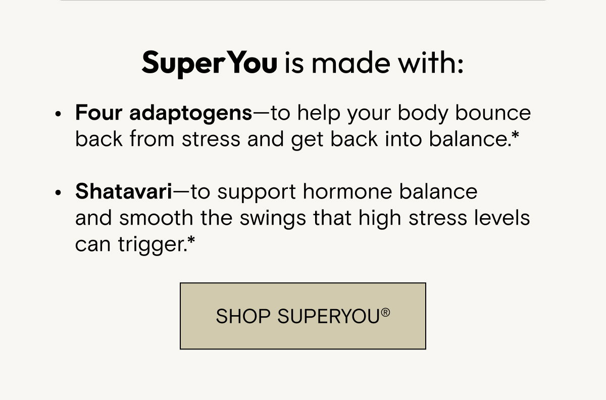 SuperYou is made with: Four adaptogens—to help your body bounce back from stress and get back into balance.*  Shatavari—to support hormone balance and smooth the swings that high stress levels can trigger.* Shop SuperYou.