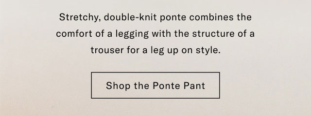 Stretchy, double-knit ponte combines the comfort of a legging with the structure of a trouser for a leg up on style. Shop the Ponte Pant