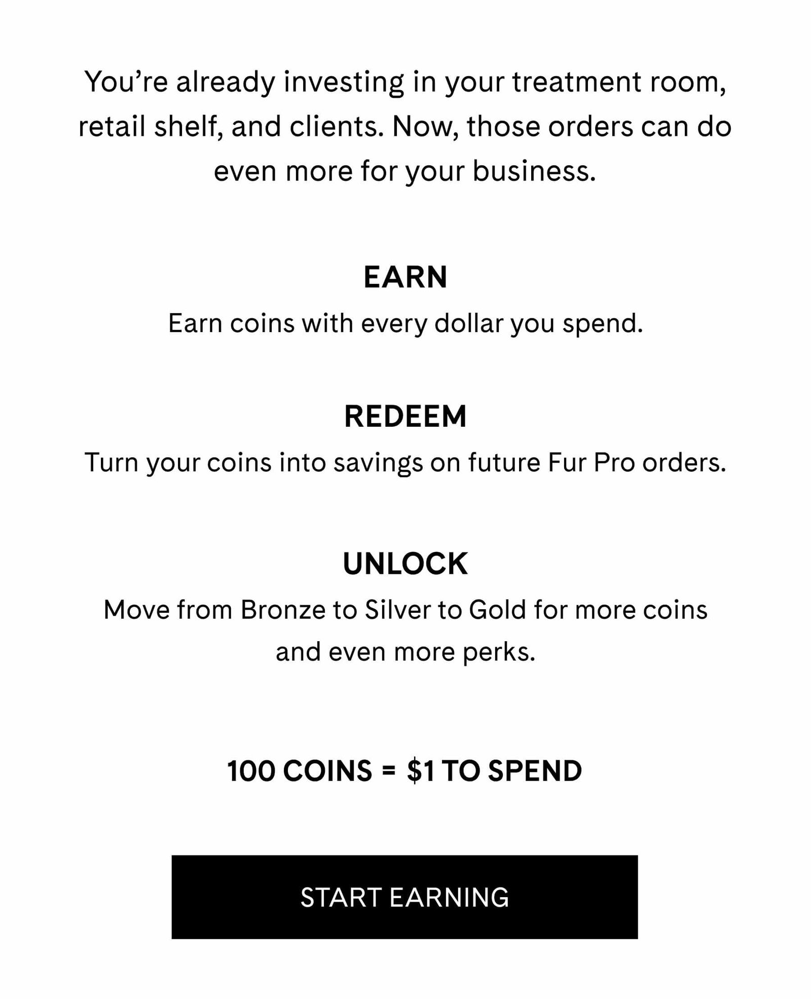 You’re already investing in your treatment room, retail shelf, and clients. Now, those orders can do even more for your business.  EARN Earn coins with every dollar you spend.  REDEEM Turn your coins into savings on future Fur Pro orders.  UNLOCK Move from Bronze to Silver to Gold for more coins and even more perks.  100 COINS = $1 TO SPEND START EARNING