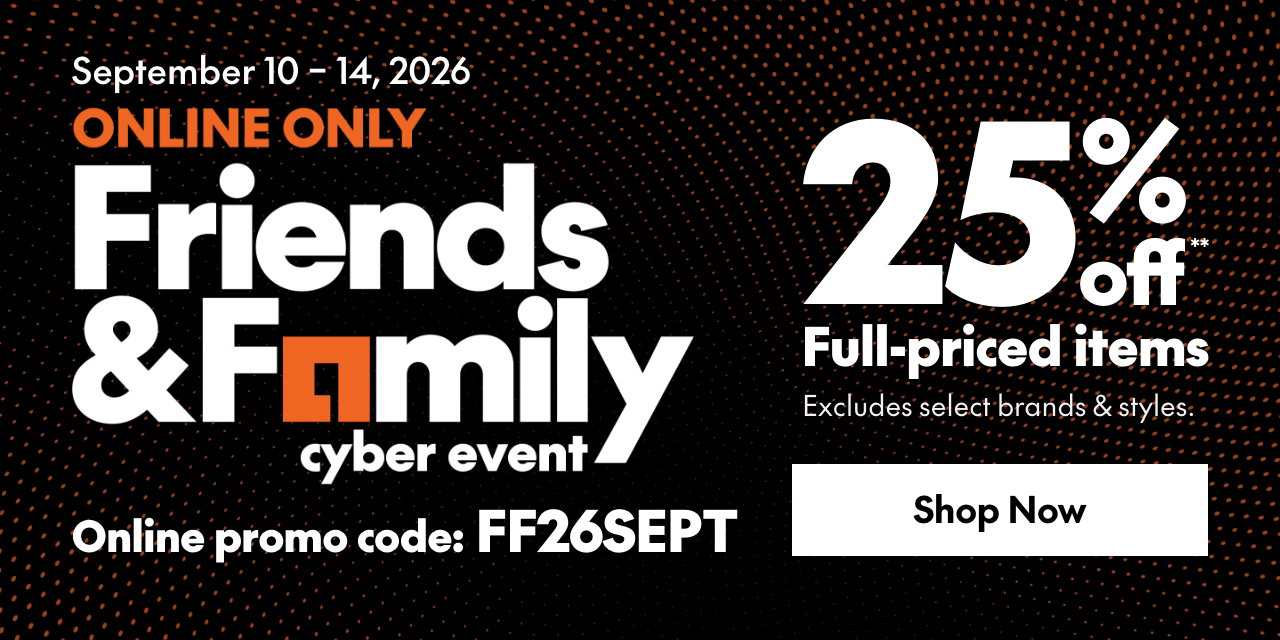 ONLINE ONLY FRIENDS & FAMILY EVENT 
25% off** full priced items. 
*Our ticket price. Excludes select brands & styles. 
Online promo code: FF26SEPT 
