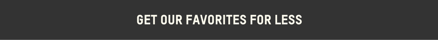 GET OUR FAVORITES FOR LESS