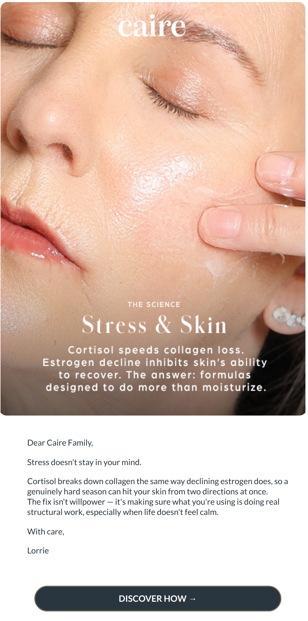  Dear Caire Family,Stress doesnt stay in your mind. Cortisol breaks down collagen the same way declining estrogen does, so a genuinely hard season can hit your skin from two directions at once.
The fix isnt willpower — its making sure what youre using is doing real structural work, especially when life doesnt feel calm.With care,Lorrie DISCOVER HOW →