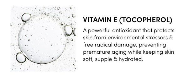 Vitamin E (Tocopherol) A powerful antioxidant that protects skin from environmental stressors & free radical damage, preventing premature aging while keeping skin soft, supple & hydrated.