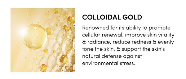 Colloidal Gold Renowned for its ability to promote cellular renewal, improve skin vitality & radiance, reduce redness & evenly tone the skin, & support the skin's natural defense against environmental stress.
