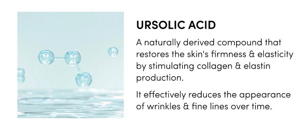 Ursolic Acid A naturally derived compound that restores the skin's firmness & elasticity by stimulating collagen & elastin production. It effectively reduces the appearance of wrinkles & fine lines over time.