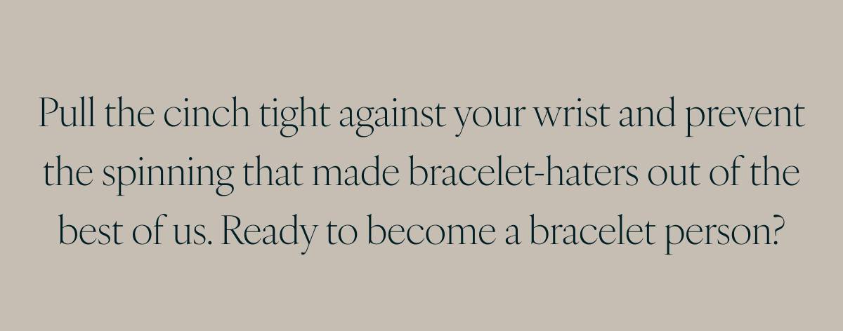 Pull the cinch tight against your wrist and prevent the spinning that made bracelet-haters out of the best of us. Ready to become a bracelet person?
