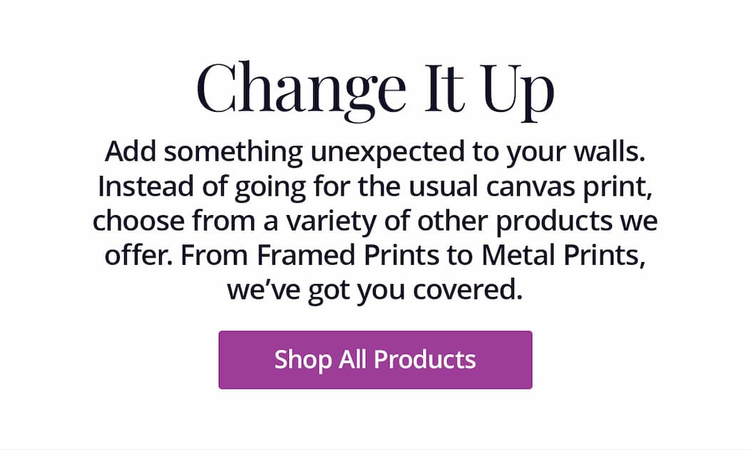 Add something unexpected to your walls. Instead of going for the usual canvas print, choose from a variety of other products we offer. From Framed Prints to Metal Prints, we've got you covered. Shop All Products
