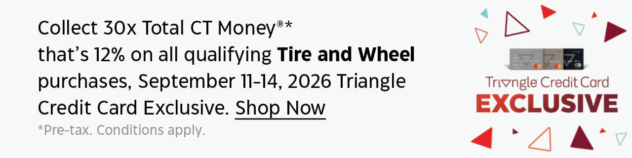 Collect 30x Total CT Money. That's 12% on all qualifying Tire and Wheel purchases, September 11-14, 2026 Triangle Credit Card Exclusive. Shop now. Pre-tax. Conditions apply.