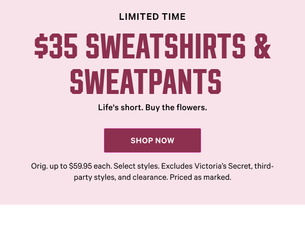 [Limited Time]   $35 Sweatshirts & Sweatpants   Life's short. Buy the flowers. Orig. up to $59.95 each. Select styles. Excludes Victoria’s Secret, third-party styles, and clearance. Priced as marked.    Shop Now