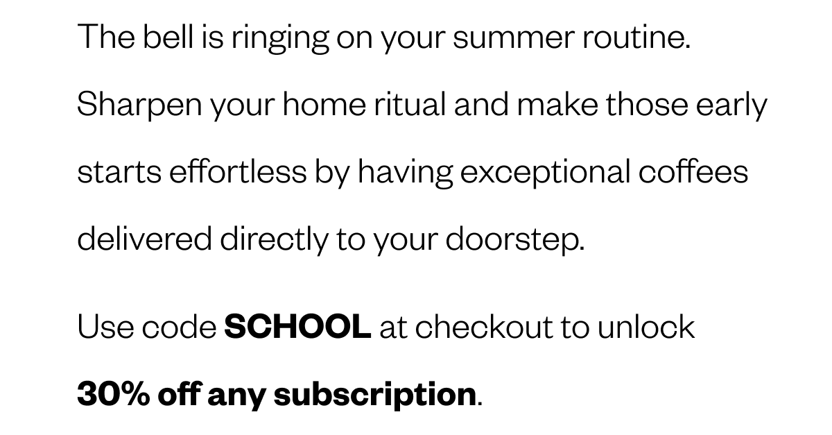 The bell is ringing on your summer routine. Sharpen your home ritual and make those early starts effortless by having exceptional coffees delivered directly to your doorstep. Use code SCHOOL at checkout to unlock 30% off any subscription.