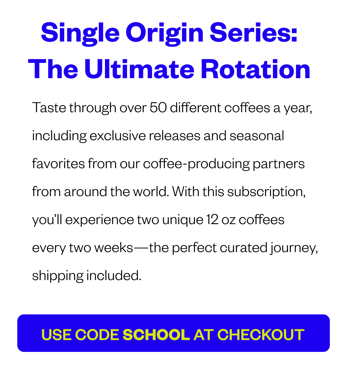 SINGLE-ORIGIN SERIES: THE ULTIMATE ROTATION Taste through over 50 different coffees a year, including exclusive releases and seasonal favorites from our coffee-producing partners from around the world. With this subscription, you’ll experience two unique 12 oz coffees every two weeks—the perfect curated journey, shipping included. CTA: USE CODE SCHOOL AT CHECKOUT