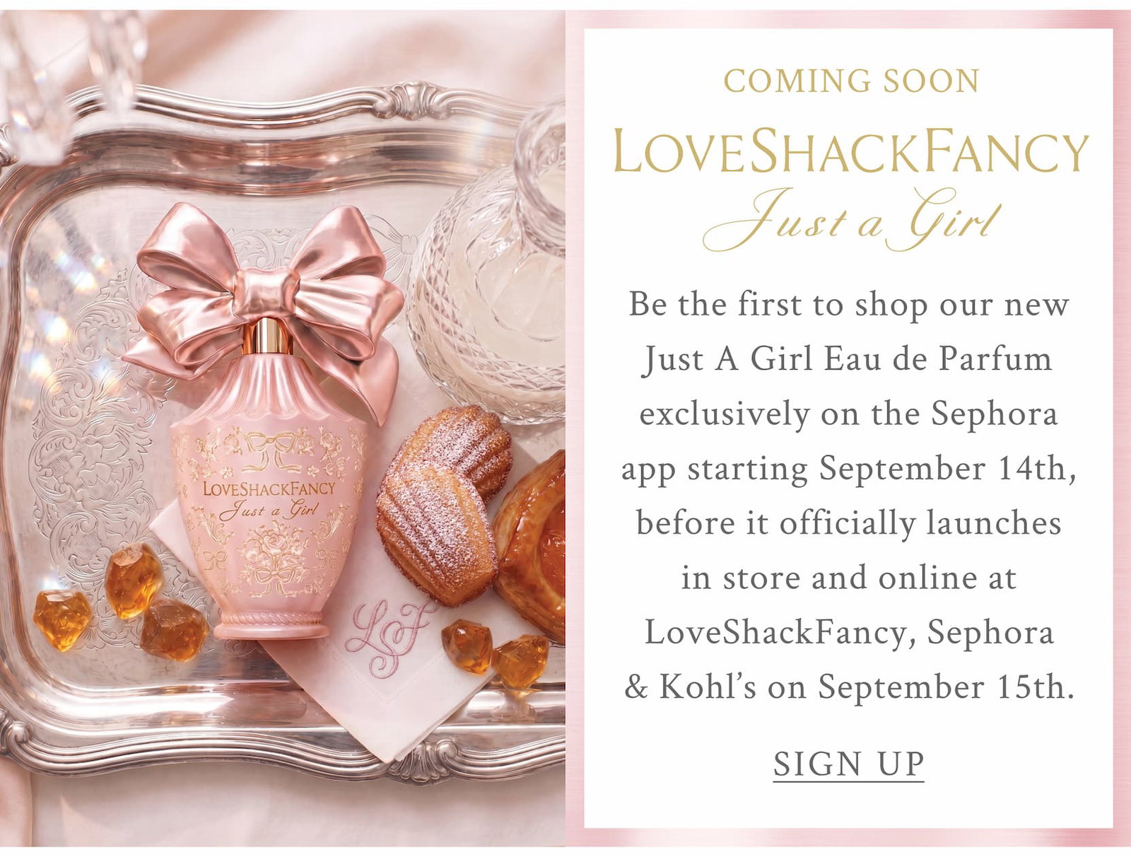 COMING SOON LoveShackFancy Just A Girl   Be the first to shop our new Just A Girl Eau de Parfum exclusively on the Sephora app starting September 14th, before it officially launches in store and online at LoveShackFancy, Sephora & Kohl’s on September 15th. <SIGN UP>