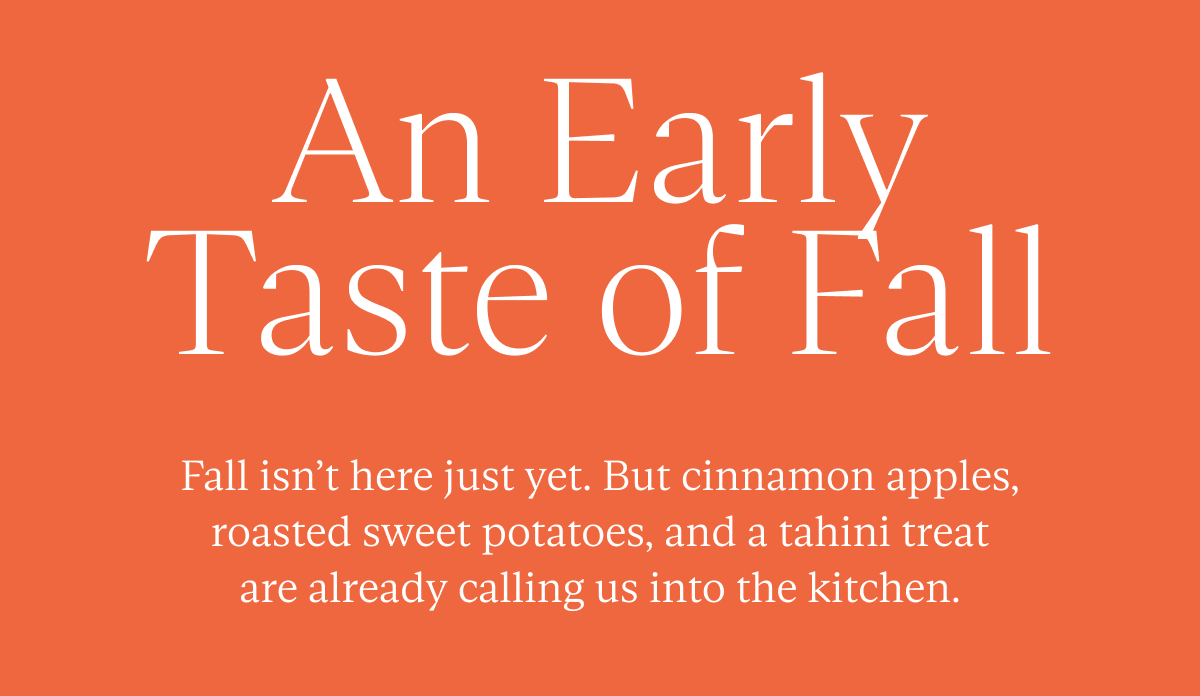 An Early Taste of Fall: Fall isn’t here just yet. But cinnamon apples, roasted sweet potatoes, and a tahini treat are already calling us into the kitchen.