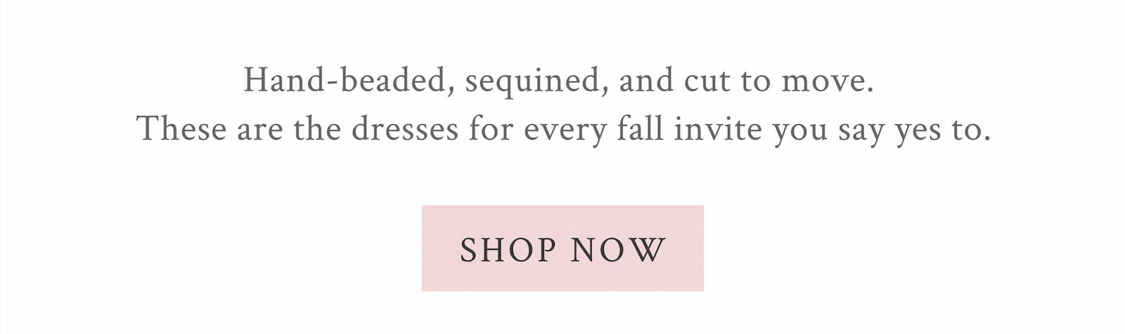Hand-beaded, sequined, and cut to move. These are the dresses for every fall invite you say yes to. <SHOP NOW>