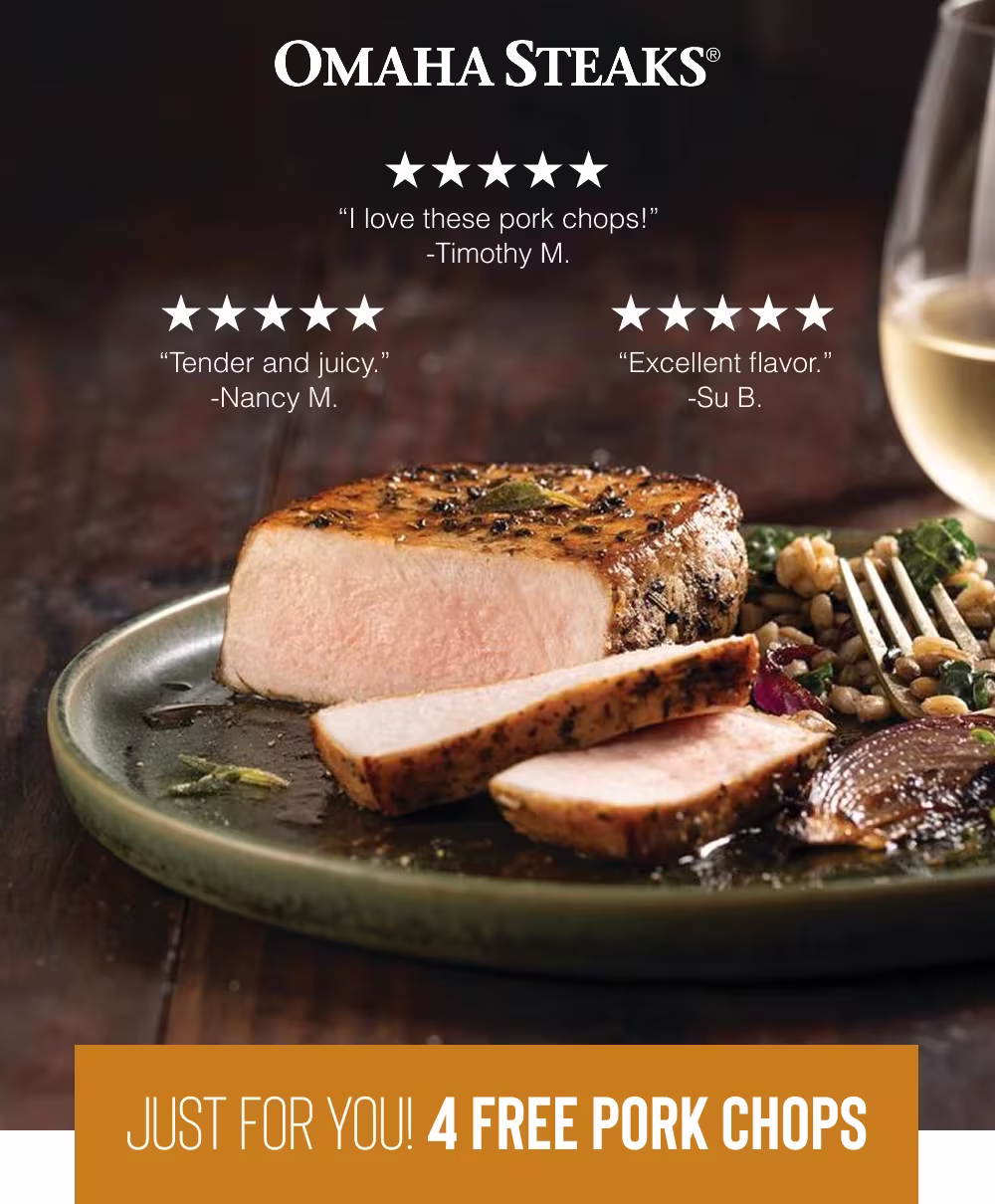 OMAHA STEAKS®

"I love these pork chops!" -Timothy M.
"Tender and juicy." -Nancy M.
"Excellent flavor." -Su B.

JUST FOR YOU! 4 FREE PORK CHOPS