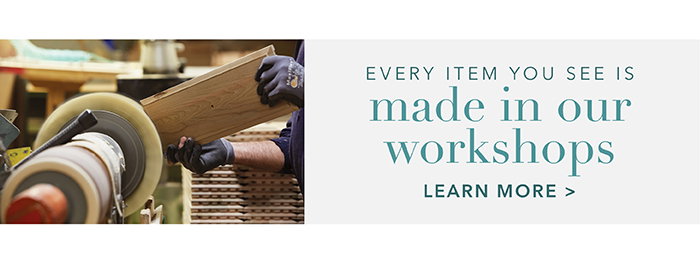 Every item you see is made in our workshops | Learn more >