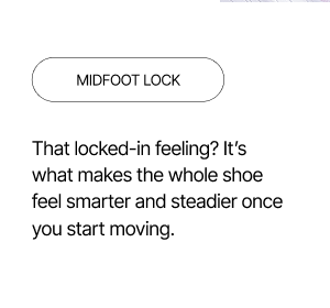 Midfoot Lock - A locked-in feeling that makes you feel steadier while moving.