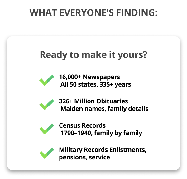 What Everyone's Finding: Ready to make it yours? 16,000+ Newspapers  All 50 states, 335+ years 326+ Million Obituaries  Maiden names, family details Census Records  1790–1940, family by family Military Records Enlistments, pensions, service