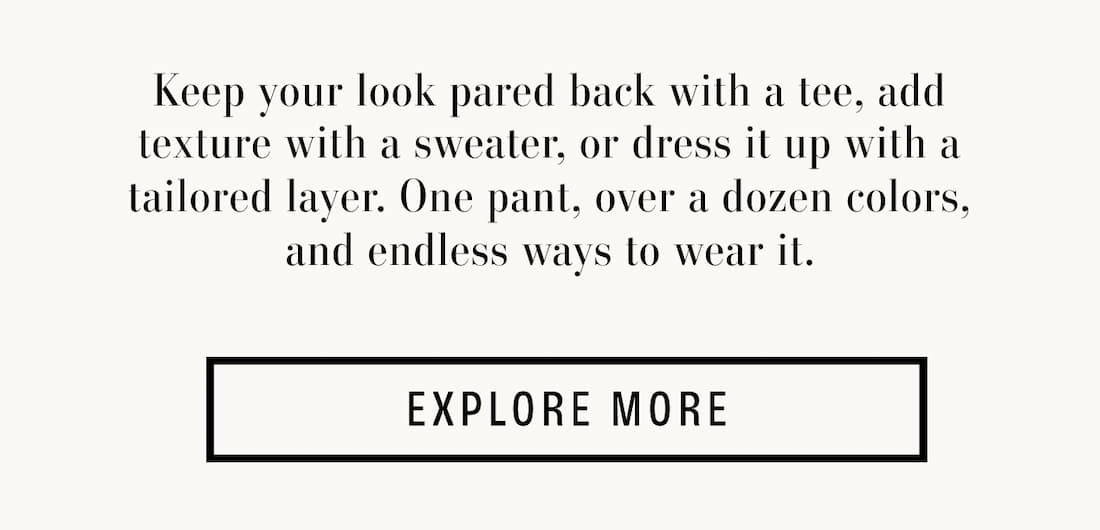 Text reads: Keep your look pared back with a tee, add texture with a sweater, or dress it up with a tailored layer. One pant, over a dozen colors, and endless ways to wear it.