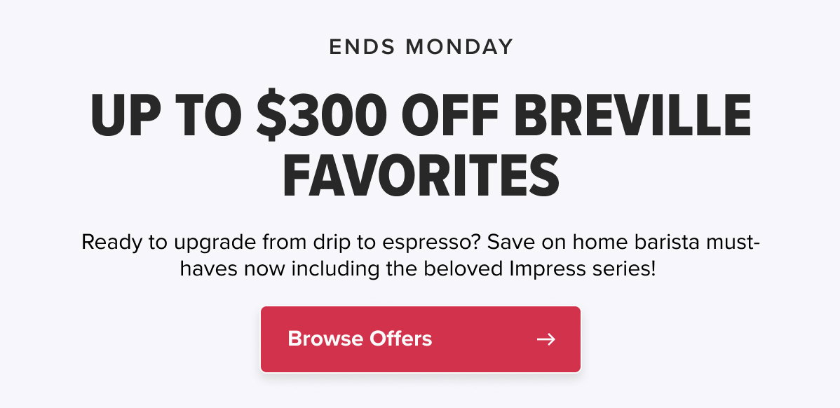 ENDS MONDAY! UP TO $300 OFF BREVILLE FAVORITES Ready to upgrade from drip to espresso? Save on home barista must-haves now including the beloved Impress series!   CTA: Browse Offers
