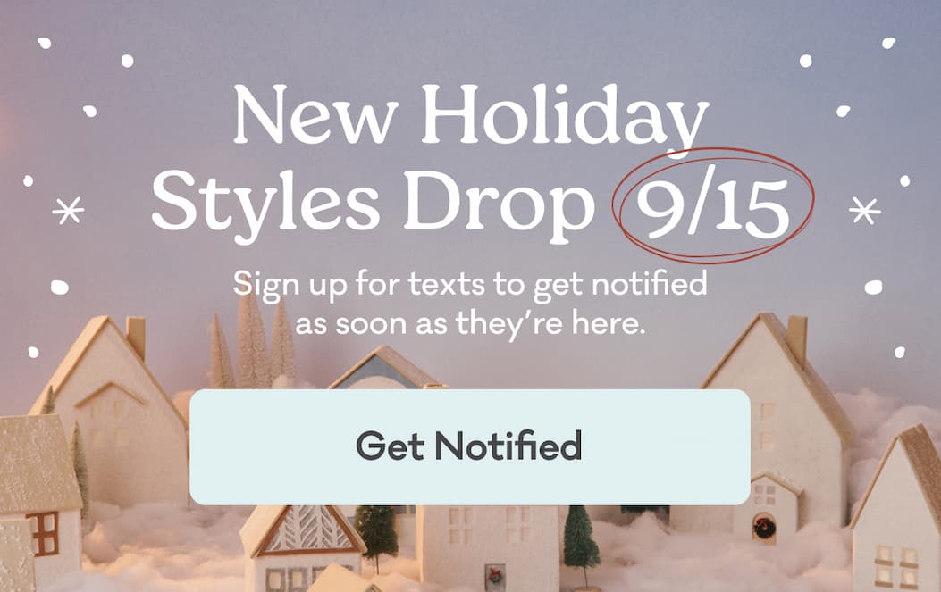 New Holiday Styles Drop 9/15 | Sign up for texts to get notified as soon as they're here. | Get Notified