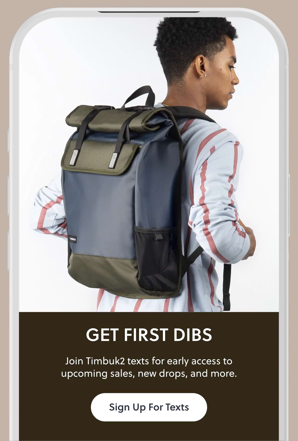 GET FIRST DIBS. Join Timbuk2 texts for early access to upcoming sales, new drops, and more. Sign Up For Texts