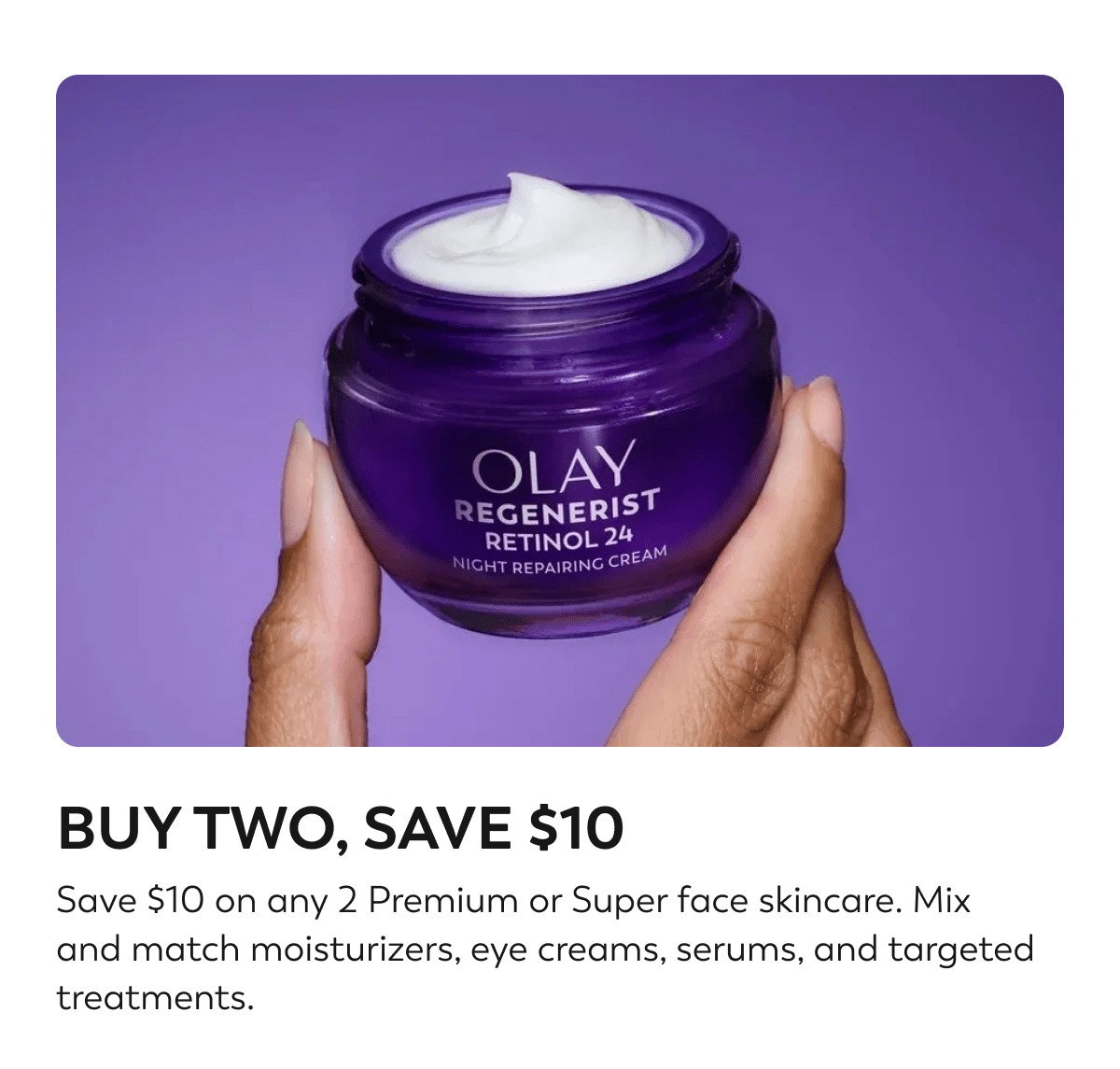 BUY TWO, SAVE $10. Save $10 on any 2 Premium or Super face skincare. Mix and match moisturizers, eye creams, serums, and targeted treatments. Use code AAPS10