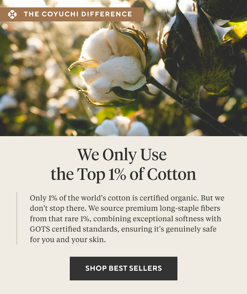 The Coyuchi Difference We Only Use the Top 1% of Cotton Only 1% of the world's cotton is certified organic. But we don't stop there. We source premium long-staple fibers from that rare 1%, combining exceptional softness with GOTS certified standards, ensuring it's genuinely safe for you and your skin.  SHOP BEST SELLERS