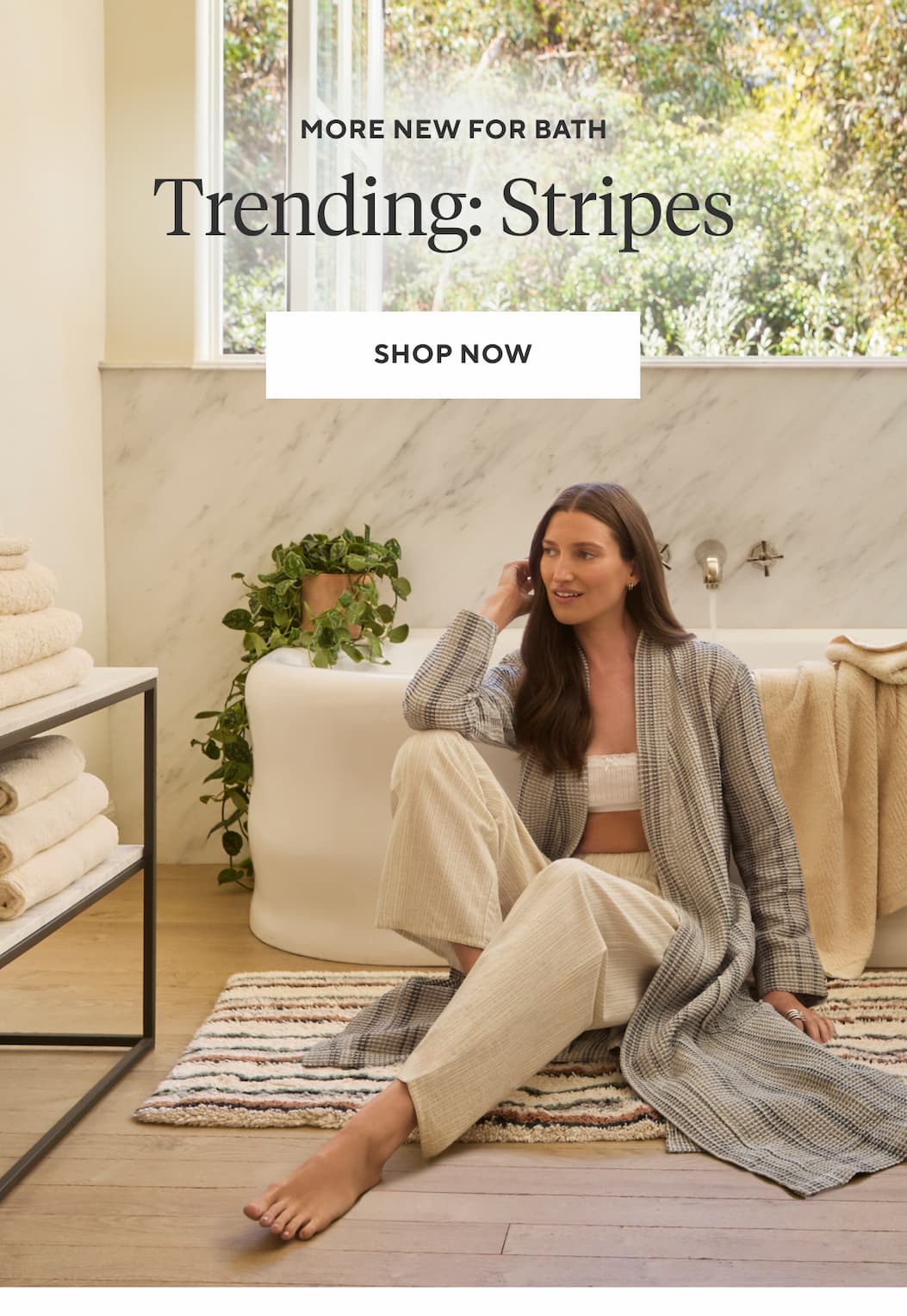 More New for Bath TRENDING: STRIPES Shop Now >