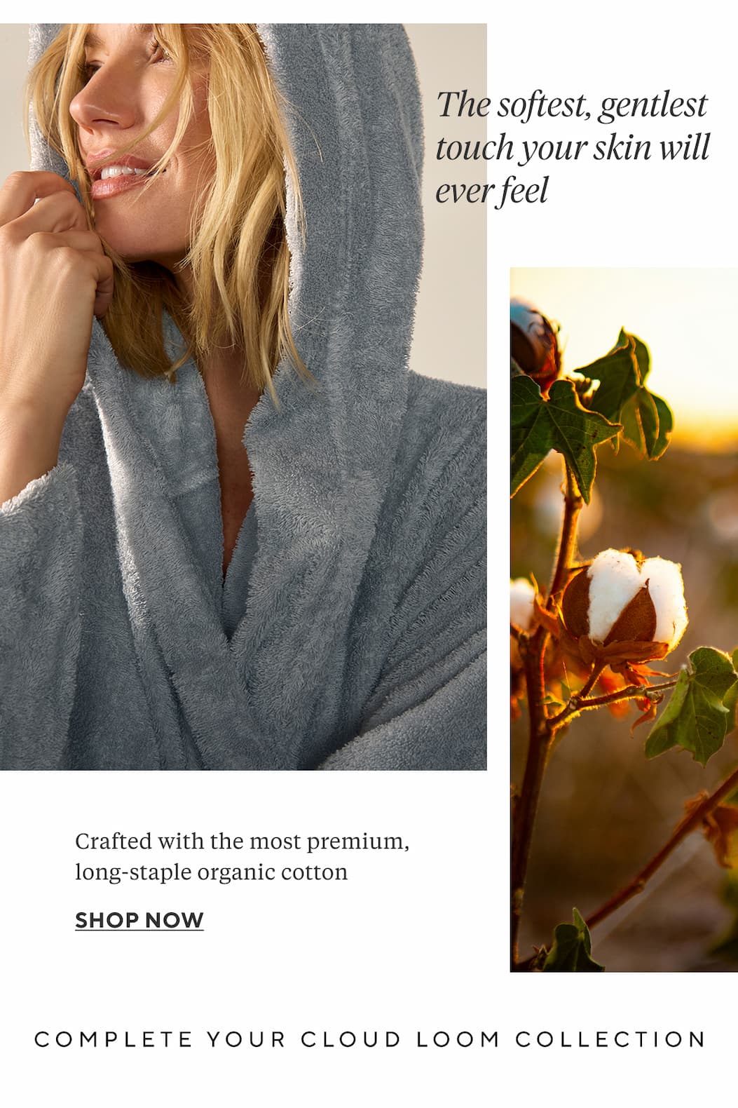 The softest, gentlest touch your skin will ever feel Crafted with the most premium, long-staple organic cotton SHOP NOW COMPLETE YOUR CLOUD LOOM COLLECTION