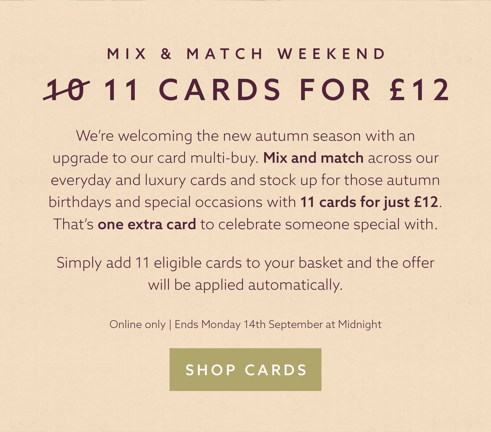 This weekend: 11 everyday cards for £12. Add 11 eligible cards to your basket and the offer is applied automatically. Online only, ends Monday 14th September at midnight. Shop cards.