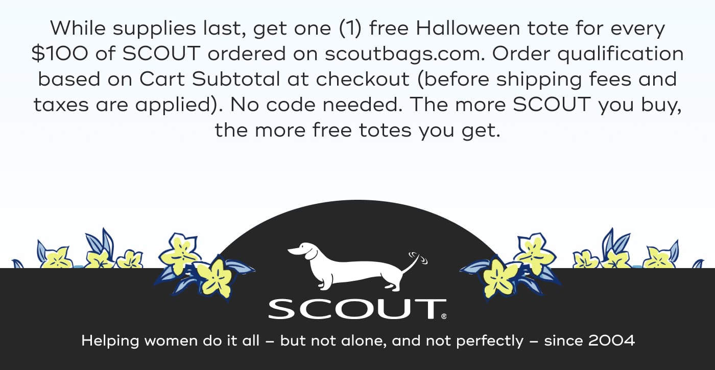 While supplies last, get one (1) free Halloween tote for every $100 of SCOUT ordered on scoutbags.com. Order qualification based on Cart Subtotal at checkout (before shipping fees and taxes are applied). No code needed. The more SCOUT you buy, the more free totes you get. SCOUT. Helping women do it all – but not alone, and not perfectly – since 2004
