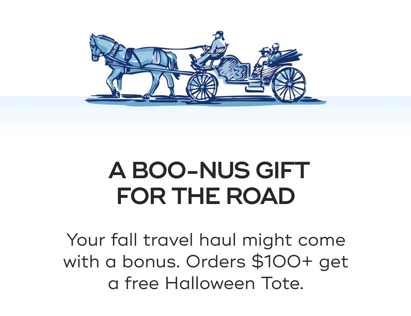 A BOO-NUS GIFT FOR THE ROAD. Your fall travel haul might come with a bonus. Orders $100+ get a free Halloween Tote.