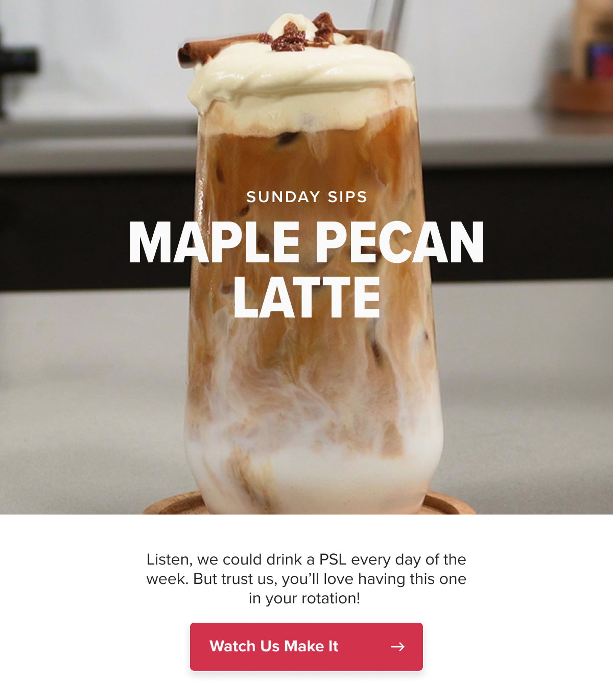 SUNDAY SIPS MAPLE PECAN LATTE Listen, we could drink a PSL every day of the week. But trust us, you’ll love having this one in your rotation!  CTA: Watch Us Make It