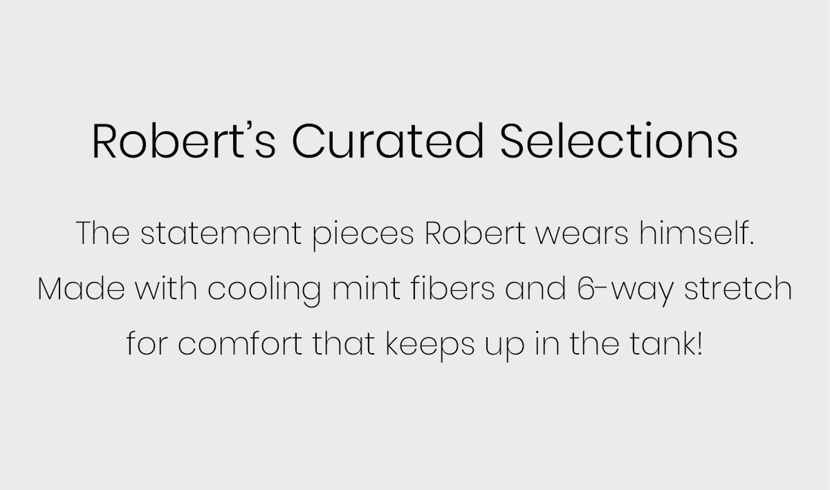 Robert’s Curated Selections | The statement pieces Robert wears himself. Made with cooling mint fibers and 6-way stretch for comfort that keeps up in the tank! 