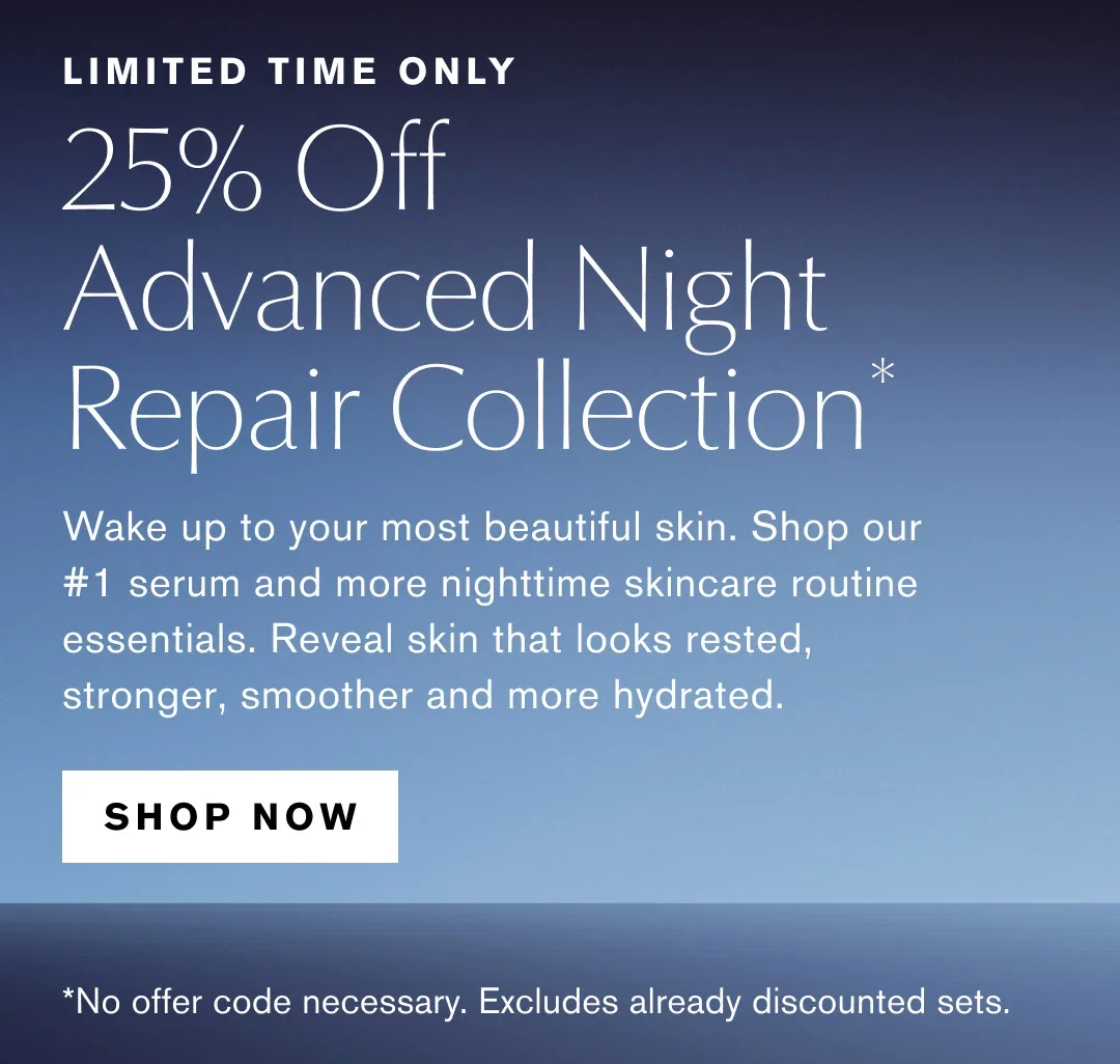 LIMITED TIME ONLY | 25% Off | Advanced Night Repair Collection* | Wake up to your most beautiful skin. Shop our #1 serum and more nighttime skincare routine essentials. Reveal skin that looks rested, stronger, smoother and more hydrated. | SHOP NOW | *No offer code necessary. Excludes already discounted sets.