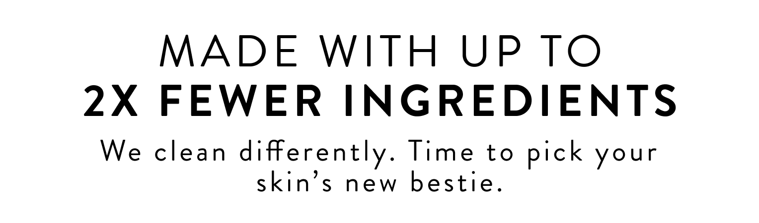 Made with up to 2x fewer ingredients we clean differently. Time to pick your skin's new bestie.