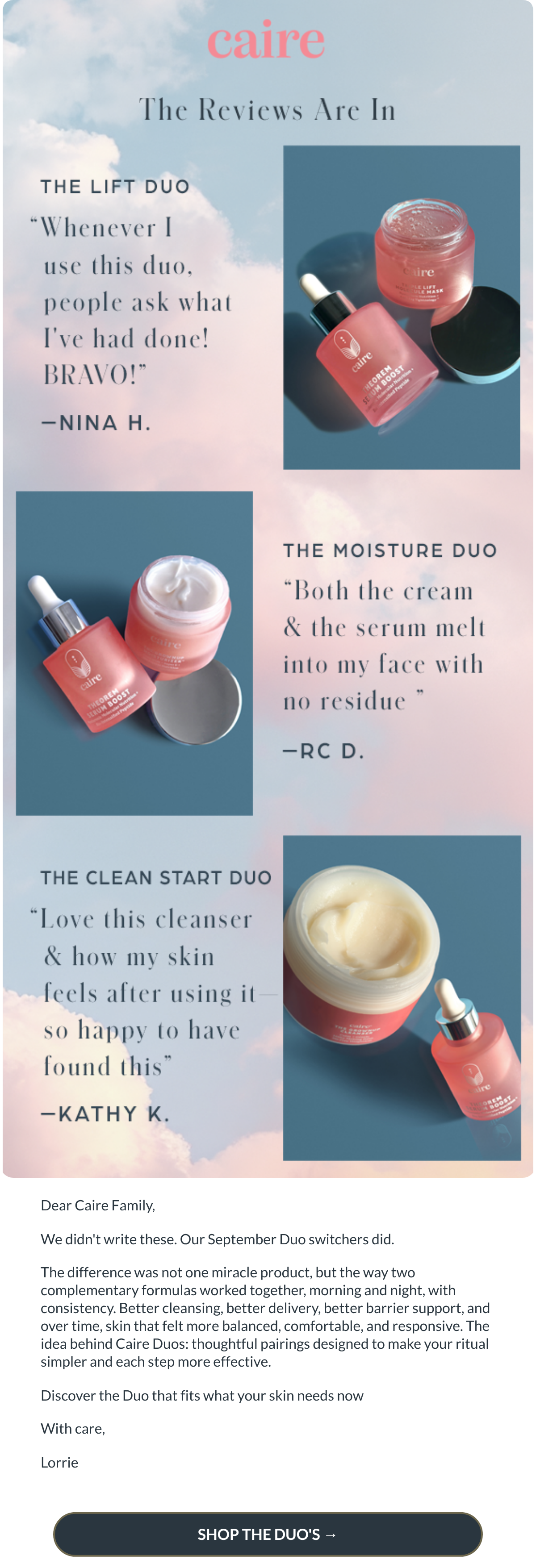  Dear Caire Family,We didnt write these. Our September Duo switchers did. The difference was not one miracle product, but the way two complementary formulas worked together, morning and night, with consistency. Better cleansing, better delivery, better barrier support, and over time, skin that felt more balanced, comfortable, and responsive. The idea behind Caire Duos: thoughtful pairings designed to make your ritual simpler and each step more effective.Discover the Duo that fits what your skin needs nowWith care,Lorrie SHOP THE DUOS →