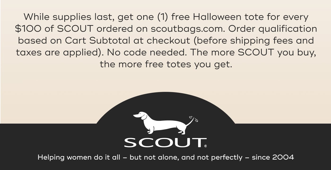 While supplies last, get one (1) free Halloween tote for every $100 of SCOUT ordered on scoutbags.com. Order qualification based on Cart Subtotal at checkout (before shipping fees and taxes are applied). No code needed. The more SCOUT you buy, the more free totes you get. SCOUT. Helping women do it all – but not alone, and not perfectly – since 2004
