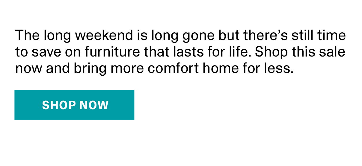 The long weekend is long gone but there's still time to save on furniture that lasts for life. Shop this sale now and bring more comfort home for less. | SHOP NOW >>