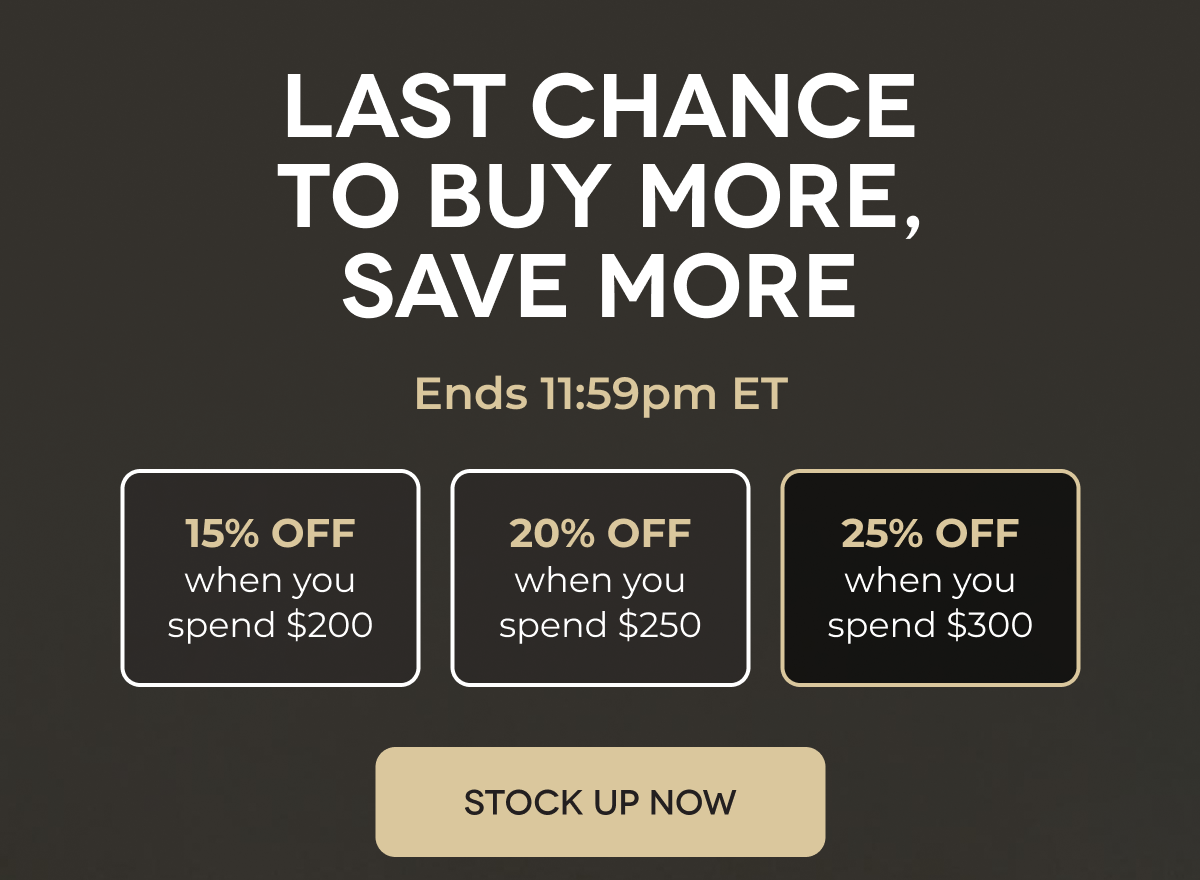 LAST CHANCE TO BUY MORE, SAVE MORE Ends 11:59pm ET 15% OFF when you spend $200 20% OFF when you spend $250 25% OFF when you spend $300 STOCK UP NOW