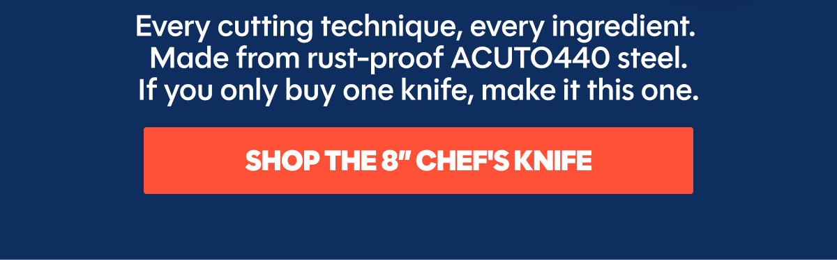 Every cutting technique, every ingredient.  Made from rust-proof ACUTO440 steel. If you only buy one knife, make it this one. 