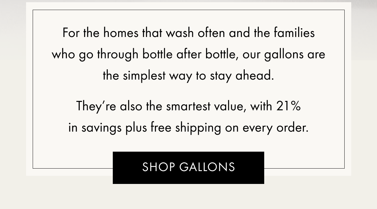 For the homes that wash often and the families who go through bottle after bottle, our gallons are the simplest way to stay ahead. They’re also the smartest value, with 21% in savings plus free shipping on every order. | SHOP GALLONS
