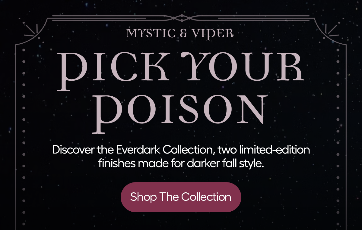 Mystic & Viper: Pick Your Poison - Shop The Collection. Discover Everdark Collection, two limited-edition finishes made for darker fall style. Also Available at Tatget.com